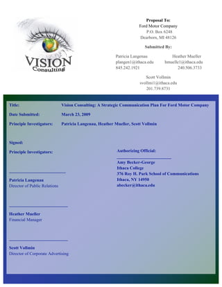 Proposal To:
                                                                      Ford Motor Company
                                                                          P.O. Box 6248
                                                                      Dearborn, MI 48126

                                                                         Submitted By:

                                                          Patricia Langenau           Heather Mueller
                                                          plangen1@ithaca.edu      hmuelle1@ithaca.edu
                                                          845.242.1921                   240.506.3733

                                                                          Scott Vollmin
                                                                       svollmi1@ithaca.edu
                                                                          201.739.8731


Title:                         Vision Consulting: A Strategic Communication Plan For Ford Motor Company

Date Submitted:                March 23, 2009

Principle Investigators:       Patricia Langenau, Heather Mueller, Scott Vollmin



Signed:

Principle Investigators:                                   Authorizing Official:
                                                           _________________________
                                                           Amy Becker-George
                                                           Ithaca College
__________________________
                                                           376 Roy H. Park School of Communications
Patricia Langenau                                          Ithaca, NY 14950
Director of Public Relations                               abecker@ithaca.edu



___________________________

Heather Mueller
Financial Manager



___________________________

Scott Vollmin
Director of Corporate Advertising




___________________________
 