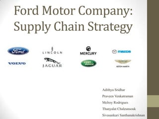Ford Motor Company:
Supply Chain Strategy



               Adithya Sridhar
               Praveen Venkatraman
               Melroy Rodrigues
               Thanyalat Chaleunsouk
               Sivasankari Santhanakrishnan
 