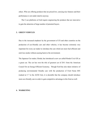 others. Who are offering products that are priced low, carrying nice features and their

  performance is not under rated in anyway.

     The C-car platforms at Ford require engineering the products that are innovative

  to gain the attraction of large number of potential buyers.



3. GREEN VEHICLES



  Due to the increased emphasis by the government of US and other countries on the

  production of eco-friendly cars and other vehicles, it has become extremely very

  important for every car maker to introduce the cars which are more fuel efficient and

  emit less smoke without causing harm to the environment.


  The Japanese Car maker, Honda, has introduced a new car called Honda Civic GX as

  a green car. The car has won the title of greenest car of 2011 from the American

  Council for an Energy-Efficient Economy. Though Ford has also taken initiative of

  producing environmental friendly cars with the production of Ford Fiesta SFE

  (ranked at # 7 in the ACEE list), it is desirable that the company should introduce

  more eco-friendly cars in order to gain competitive advantage in this front as well.




4. MARKETING
 
