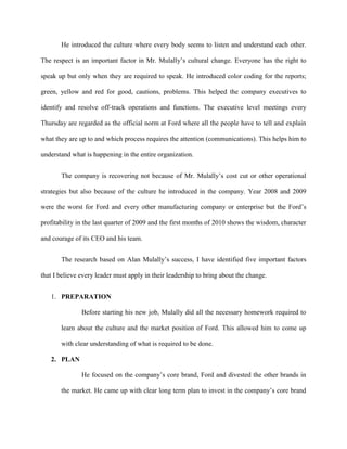 He introduced the culture where every body seems to listen and understand each other.

The respect is an important factor in Mr. Mulally’s cultural change. Everyone has the right to

speak up but only when they are required to speak. He introduced color coding for the reports;

green, yellow and red for good, cautions, problems. This helped the company executives to

identify and resolve off-track operations and functions. The executive level meetings every

Thursday are regarded as the official norm at Ford where all the people have to tell and explain

what they are up to and which process requires the attention (communications). This helps him to

understand what is happening in the entire organization.


       The company is recovering not because of Mr. Mulally’s cost cut or other operational

strategies but also because of the culture he introduced in the company. Year 2008 and 2009

were the worst for Ford and every other manufacturing company or enterprise but the Ford’s

profitability in the last quarter of 2009 and the first months of 2010 shows the wisdom, character

and courage of its CEO and his team.


       The research based on Alan Mulally’s success, I have identified five important factors

that I believe every leader must apply in their leadership to bring about the change.


   1. PREPARATION

               Before starting his new job, Mulally did all the necessary homework required to

       learn about the culture and the market position of Ford. This allowed him to come up

       with clear understanding of what is required to be done.

   2. PLAN

               He focused on the company’s core brand, Ford and divested the other brands in

       the market. He came up with clear long term plan to invest in the company’s core brand
 