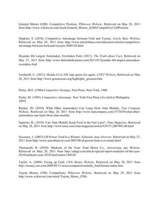 General Motors (GM): Competitive Position, Wikinvest Website, Retrieved on May 28, 2011
from http://www.wikinvest.com/stock/General_Motors_(GM)/Competitive%20Position


Hopkins, S. (2010). Competitive Advantage between Ford and Toyota, Article Base Website,
Retrieved on May 28, 2011 from http://www.articlesbase.com/education-articles/competitive-
advantage-between-ford-and-toyoyta-2040128.html


Hyundai 4th Largest Automaker, Overtakes Ford, (2011). The Truth about Cars, Retrieved on
May 27, 2011 from http://www.thetruthaboutcars.com/2011/01/hyundai-4th-largest-automaker-
overtakes-ford


Lombardi, C. (2011). Honda Civic GX tops green list again, CNET Website, Retrieved on May
28, 2011 from http://www.greenercars.org/highlights_greenest.htm


Porter, M.E. (1980).Competitive Strategy, Free Press, New York, 1980.

Porter, M. (1985). Competitive Advantage. New York Free Press (As cited in Mohapatra,
2003)

Rucker, JD. (2010). What Other Automakers Can Learn from Alan Mulally, Fast Company
Website, Retrieved on May 28, 2011 from http://www.fastcompany.com/1573670/what-other-
automakers-can-learn-from-alan-mulally

Saporito, B., (2010). Can Alan Mulally Keep Ford in the Fast Lane?, Time Magazine, Retrieved
on May 28, 2011 from http://www.time.com/time/magazine/article/0,9171,2007401,00.html


Szczesny, J. (2007).J.D Power: Ford Is a Winner, Edmunds Auto observer, Retrieved on May 27,
2011 from http://www.autoobserver.com/2007/06/jd-power-ford-is-a-winner.html

Thomaselli, R. (2010). Marketer of the Year: Ford Motor Co., Advertising Age Website,
Retrieved on May 28, 2011 from http://adage.com/article/special-report-marketer-of-the-year-
2010/marketer-year-2010-ford-motor/146528/

Taylor, A. (2009). Fixing up Ford, CNN Money Website, Retrieved on May 28, 2011 from
http://money.cnn.com/2009/05/11/news/companies/mulally_ford.fortune/index.htm

Toyota Motors (TM): Competition, Wikinvest Website, Retrieved on May 28, 2011 from
http://www.wikinvest.com/stock/Toyota_Motor_(TM)
 