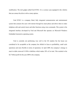 modification. The tech gadget called Ford SYNC. It is a science sync-equipped in the vehicles

that can connect the driver with so many options.



       Ford SYNC is a company fitted, fully integrated communication and entertainment

system that connects the users with internet through his smart phone and allows them to make

telephone calls and control music and other functions using voice commands. This system is the

integrated interface developed by Ford and Microsoft that operates on Microsoft Windows

Embedded Automotive operating system.



       Ford is currently not performing very well in the US markets but the losses are

considered to be acceptable as the company has shifted its focus to profitability, small scale

operations and more flexible in terms of operations. In April 2009, the company’s strategy to

meet its debts removed $ 9.9B in liabilities which makes 28% of its total. This resulted in the

$2.7 billion profit for the year 2009 to the company.
 