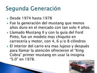    Desde 1974 hasta 1978
   Fue la generación del mustang que menos
    años duro en el mercado con tan solo 4 años.
   Llamado Mustang II y con la guía del Ford
    Pinto, fue un modelo mas chiquito en
    carrocería y motor, con 4, 6 y/o 8 cilindros
   El interior del carro era mas lujoso y después
    para llamar la atención ofrecieron el “King
    Cobra” primer mustang en usar la insignia
    “5.0” en 1978.
 