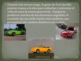 Durante esta tercera etapa, la gente de Ford decidió
 ponerse manos a la obra para rediseñar y reinventar el
 vehículo para la tercera generación. Aunque se
 perdieron muchos de los elementos originales, el
 resultado fue un coche mucho más moderno, que
 permaneció sin cambios drásticos casi 15 años.




                         Luis Ramirez Ferrusquia   04/06/2012   10
 