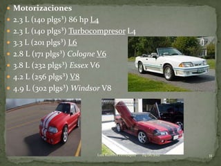  Motorizaciones
 2.3 L (140 plgs³) 86 hp L4
 2.3 L (140 plgs³) Turbocompresor L4
 3.3 L (201 plgs³) L6
 2.8 L (171 plgs³) Cologne V6
 3.8 L (232 plgs³) Essex V6
 4.2 L (256 plgs³) V8
 4.9 L (302 plgs³) Windsor V8




                           Luis Ramirez Ferrusquia   04/06/2012   11
 