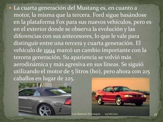  La cuarta generación del Mustang es, en cuanto a
 motor, la misma que la tercera. Ford sigue basándose
 en la plataforma Fox para sus nuevos vehículos, pero es
 en el exterior donde se observa la evolución y las
 diferencias con sus antecesores, lo que le vale para
 distinguir entre una tercera y cuarta generación. El
 vehículo de 1994 marcó un cambio importante con la
 tercera generación. Su apariencia se volvió más
 aerodinámica y más agresiva en sus líneas. Se siguió
 utilizando el motor de 5 litros (ho), pero ahora con 215
 caballos en lugar de 225.




                        Luis Ramirez Ferrusquia   04/06/2012   13
 