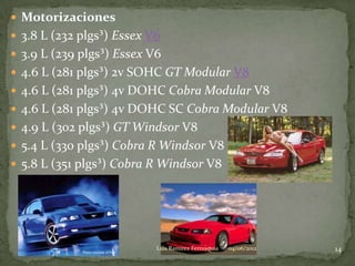  Motorizaciones
 3.8 L (232 plgs³) Essex V6
 3.9 L (239 plgs³) Essex V6
 4.6 L (281 plgs³) 2v SOHC GT Modular V8
 4.6 L (281 plgs³) 4v DOHC Cobra Modular V8
 4.6 L (281 plgs³) 4v DOHC SC Cobra Modular V8
 4.9 L (302 plgs³) GT Windsor V8
 5.4 L (330 plgs³) Cobra R Windsor V8
 5.8 L (351 plgs³) Cobra R Windsor V8




                           Luis Ramirez Ferrusquia   04/06/2012   14
 