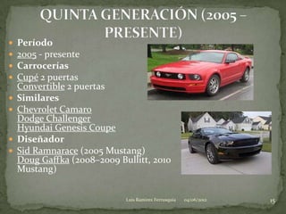    Período
   2005 - presente
   Carrocerías
   Cupé 2 puertas
    Convertible 2 puertas
   Similares
   Chevrolet Camaro
    Dodge Challenger
    Hyundai Genesis Coupe
   Diseñador
   Sid Ramnarace (2005 Mustang)
    Doug Gaffka (2008–2009 Bullitt, 2010
    Mustang)


                             Luis Ramirez Ferrusquia   04/06/2012   15
 
