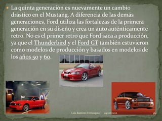  La quinta generación es nuevamente un cambio
 drástico en el Mustang. A diferencia de las demás
 generaciones, Ford utiliza las fortalezas de la primera
 generación en su diseño y crea un auto auténticamente
 retro. No es el primer retro que Ford saca a producción,
 ya que el Thunderbird y el Ford GT también estuvieron
 como modelos de producción y basados en modelos de
 los años 50 y 60.




                         Luis Ramirez Ferrusquia   04/06/2012   16
 