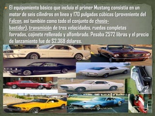  El equipamiento básico que incluía el primer Mustang consistía en un
  motor de seis cilindros en línea y 170 pulgadas cúbicas (proveniente del
  Falcon, así también como todo el conjunto de chasis-
  bastidor), transmisión de tres velocidades, ruedas completas
  forradas, cojinete rellenado y alfombrado. Pesaba 2572 libras y el precio
  de lanzamiento fue de $2.368 dólares.




                                 Luis Ramirez Ferrusquia   04/06/2012    4
 
