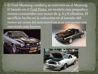  El Ford Mustang cambió y se convirtió en el Mustang
 II basado en el Ford Pinto, un modelo más pequeño y
 menos consumidor con motor de 4, 6 y 8 cilindros. El
 sacrificio hecho en la reducción en el tamaño del
 motor así como del automóvil en sí se compensó con
 interiores más lujosos.




                        Luis Ramirez Ferrusquia   04/06/2012   7
 