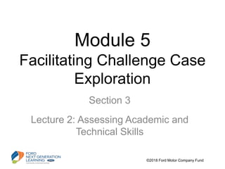 Module 5
Facilitating Challenge Case
Exploration
Section 3
Lecture 2: Assessing Academic and
Technical Skills
©2018 Ford Motor Company Fund
 