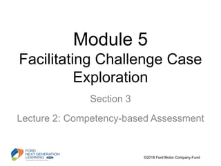 Module 5
Facilitating Challenge Case
Exploration
Section 3
Lecture 2: Competency-based Assessment
©2018 Ford Motor Company Fund
 
