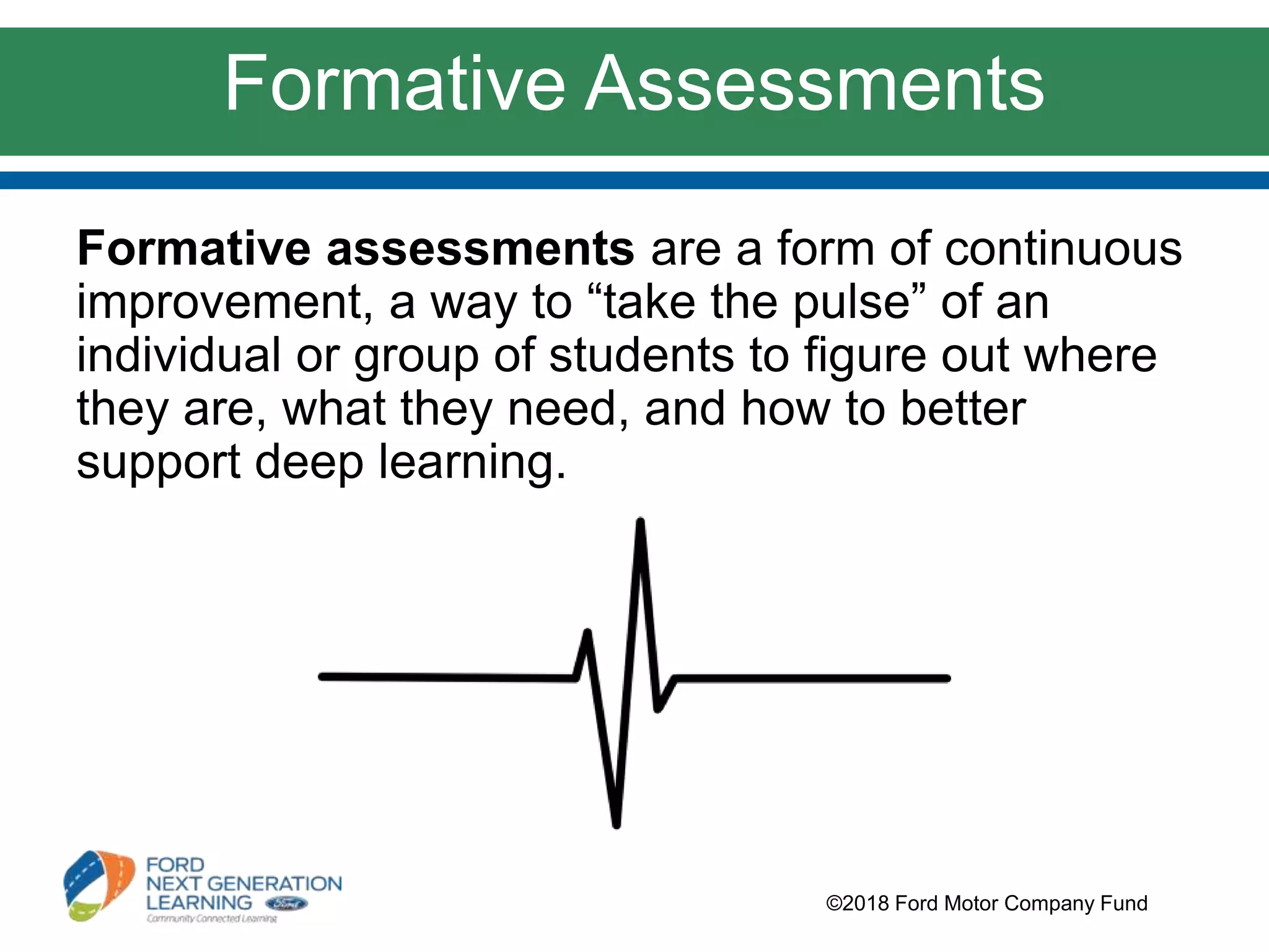 Formative Assessments
©2018 Ford Motor Company Fund
Formative assessments are a form of continuous
improvement, a way to “take the pulse” of an
individual or group of students to figure out where
they are, what they need, and how to better
support deep learning.
 