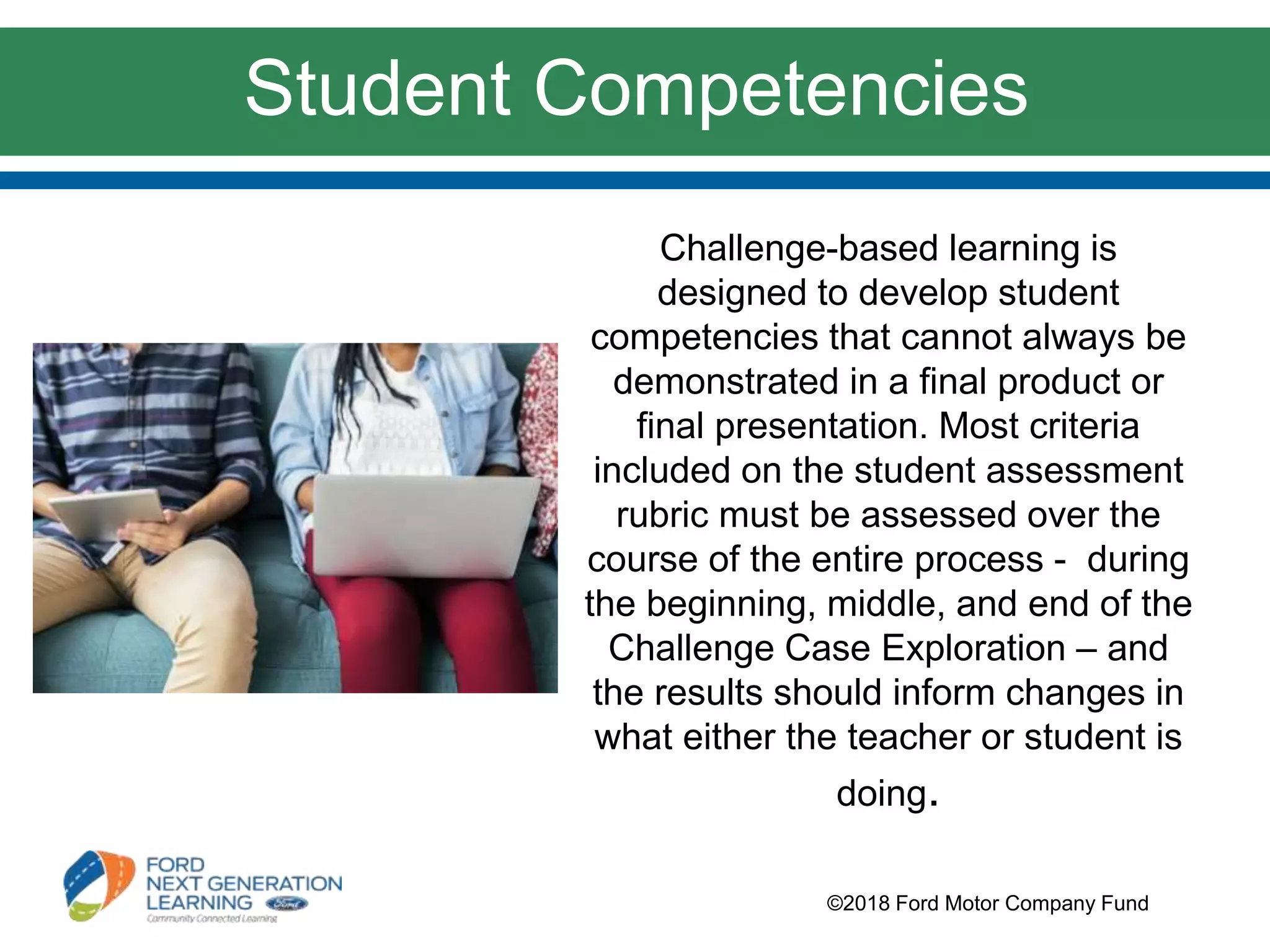 Challenge-based learning is
designed to develop student
competencies that cannot always be
demonstrated in a final product or
final presentation. Most criteria
included on the student assessment
rubric must be assessed over the
course of the entire process - during
the beginning, middle, and end of the
Challenge Case Exploration – and
the results should inform changes in
what either the teacher or student is
doing.
©2018 Ford Motor Company Fund
Student Competencies
 