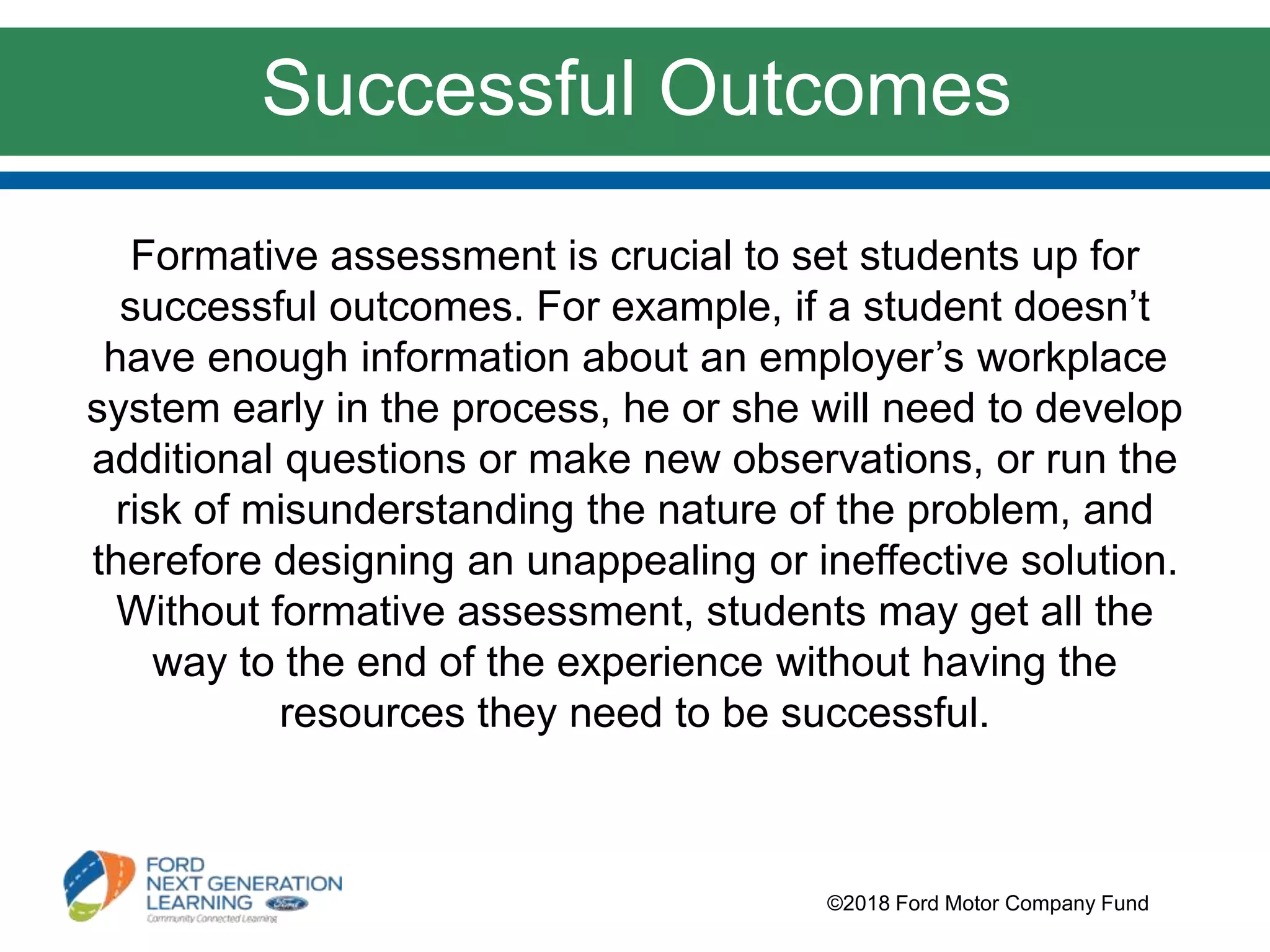 Formative assessment is crucial to set students up for
successful outcomes. For example, if a student doesn’t
have enough information about an employer’s workplace
system early in the process, he or she will need to develop
additional questions or make new observations, or run the
risk of misunderstanding the nature of the problem, and
therefore designing an unappealing or ineffective solution.
Without formative assessment, students may get all the
way to the end of the experience without having the
resources they need to be successful.
©2018 Ford Motor Company Fund
Successful Outcomes
 
