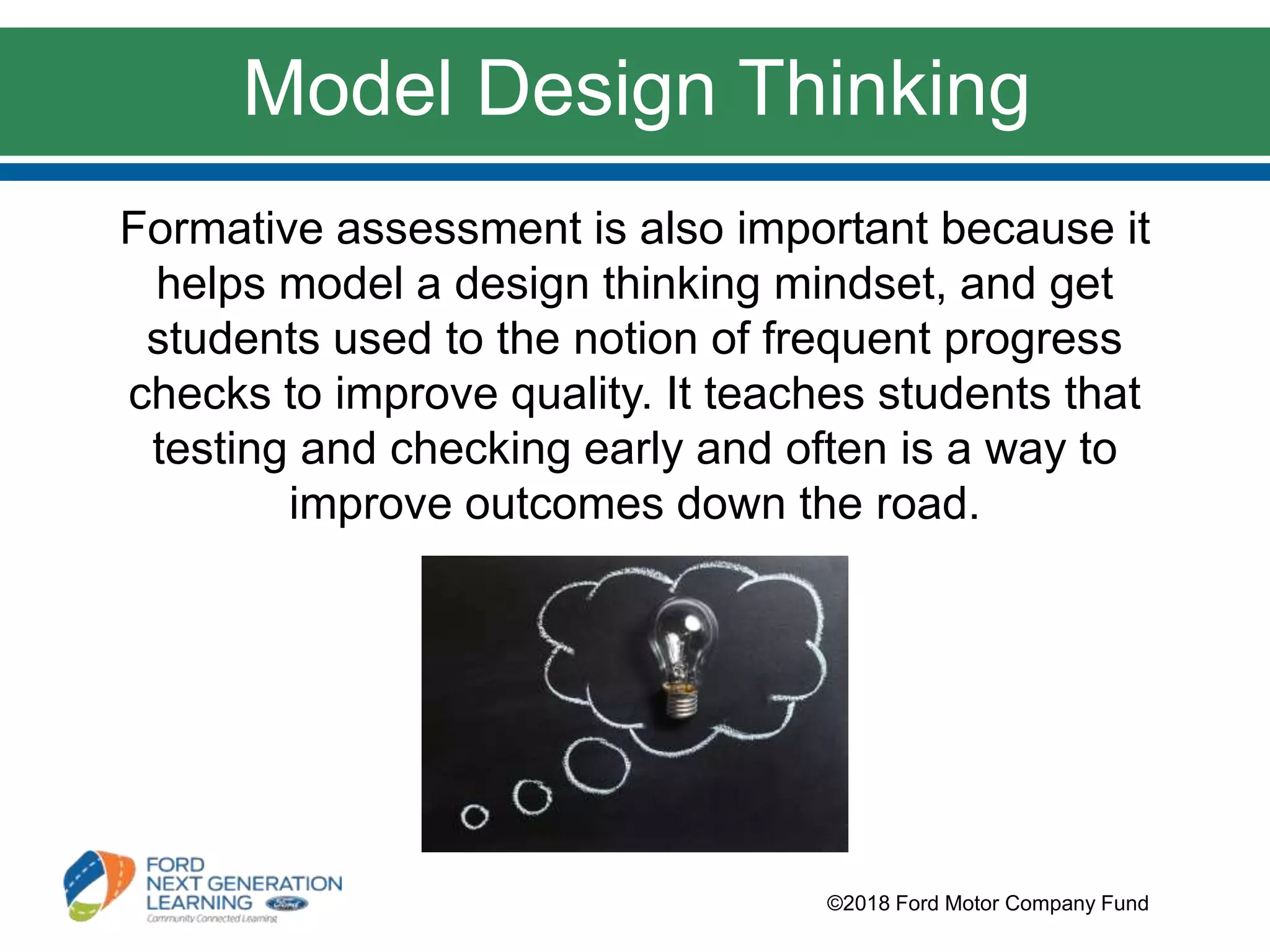 Formative assessment is also important because it
helps model a design thinking mindset, and get
students used to the notion of frequent progress
checks to improve quality. It teaches students that
testing and checking early and often is a way to
improve outcomes down the road.
©2018 Ford Motor Company Fund
Model Design Thinking
 