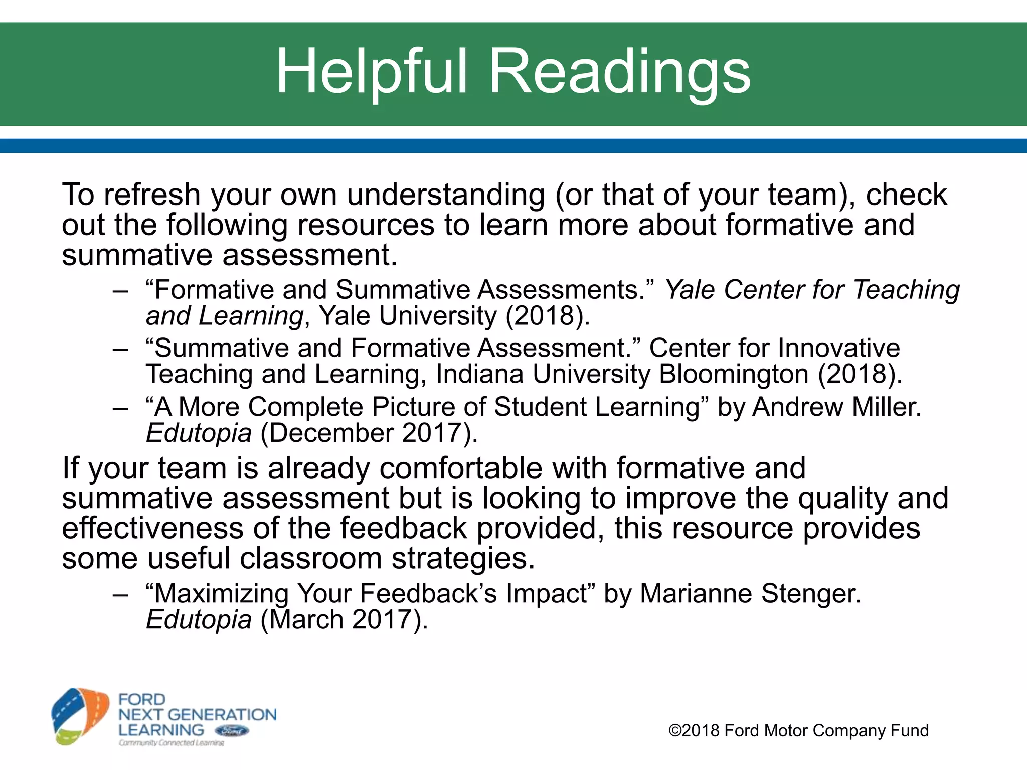 Helpful Readings
To refresh your own understanding (or that of your team), check
out the following resources to learn more about formative and
summative assessment.
– “Formative and Summative Assessments.” Yale Center for Teaching
and Learning, Yale University (2018).
– “Summative and Formative Assessment.” Center for Innovative
Teaching and Learning, Indiana University Bloomington (2018).
– “A More Complete Picture of Student Learning” by Andrew Miller.
Edutopia (December 2017).
If your team is already comfortable with formative and
summative assessment but is looking to improve the quality and
effectiveness of the feedback provided, this resource provides
some useful classroom strategies.
– “Maximizing Your Feedback’s Impact” by Marianne Stenger.
Edutopia (March 2017).
©2018 Ford Motor Company Fund
 