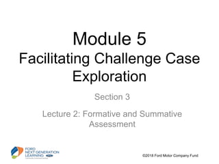 Module 5
Facilitating Challenge Case
Exploration
Section 3
Lecture 2: Formative and Summative
Assessment
©2018 Ford Motor Company Fund
 