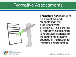 Formative Assessments
©2018 Ford Motor Company Fund
Formative assessments
help teachers and
students monitor
progress toward
proficiency. The purpose
of formative assessment
is to provide feedback to
students and to inform
changes in instruction to
increase understanding.
 