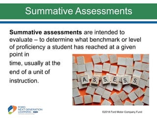 Summative Assessments
Summative assessments are intended to
evaluate – to determine what benchmark or level
of proficiency a student has reached at a given
point in
time, usually at the
end of a unit of
instruction.
©2018 Ford Motor Company Fund
 