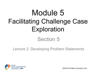 Module 5
Facilitating Challenge Case
Exploration
Section 5
Lecture 2: Developing Problem Statements
©2018 Ford Motor Company Fund
 