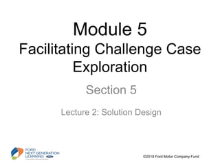 Module 5
Facilitating Challenge Case
Exploration
Section 5
Lecture 2: Solution Design
©2018 Ford Motor Company Fund
 