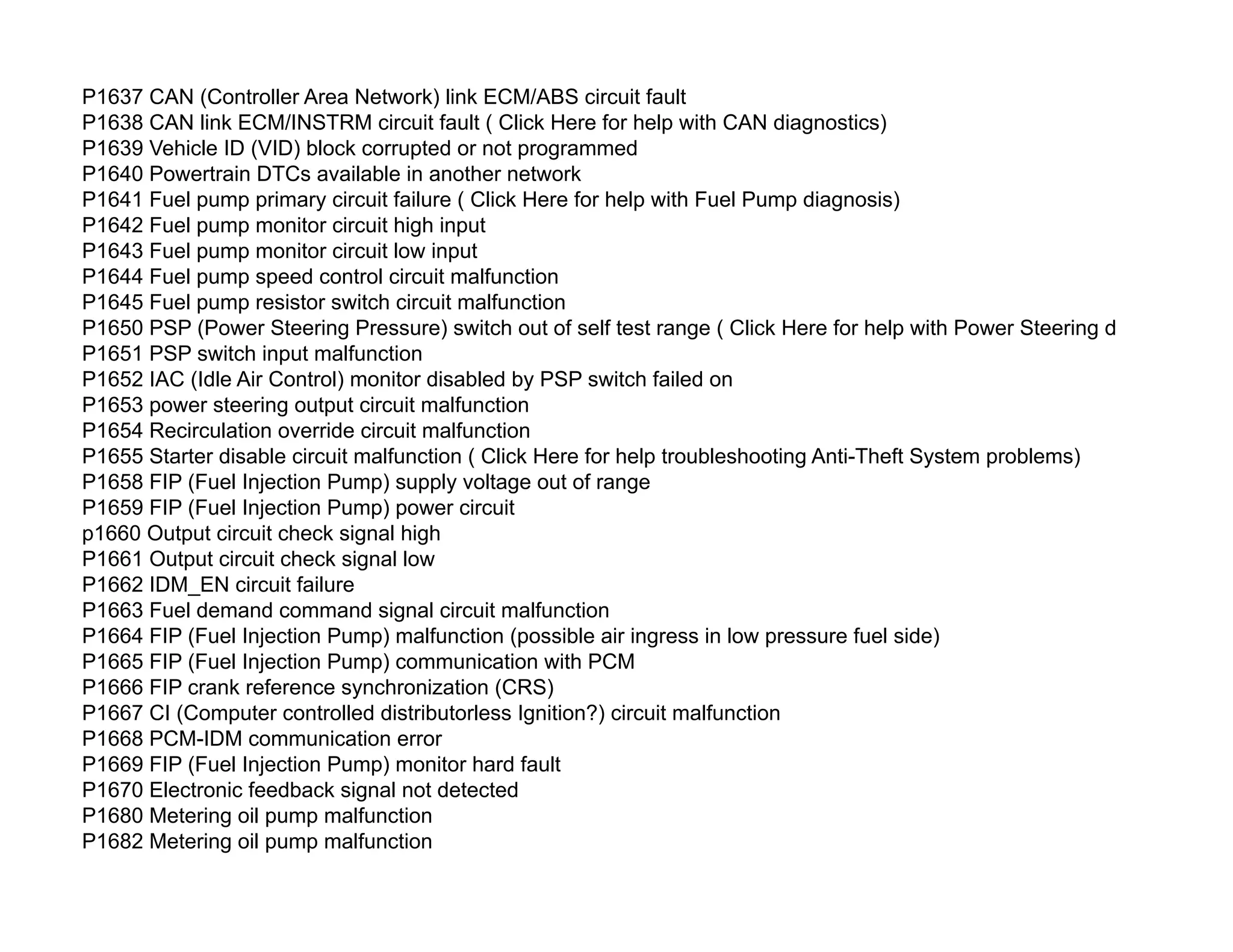 P1637 CAN (Controller Area Network) link ECM/ABS circuit fault
P1638 CAN link ECM/INSTRM circuit fault ( Click Here for help with CAN diagnostics)
P1639 Vehicle ID (VID) block corrupted or not programmed
P1640 Powertrain DTCs available in another network
P1641 Fuel pump primary circuit failure ( Click Here for help with Fuel Pump diagnosis)
P1642 Fuel pump monitor circuit high input
P1643 Fuel pump monitor circuit low input
P1644 Fuel pump speed control circuit malfunction
P1645 Fuel pump resistor switch circuit malfunction
P1650 PSP (Power Steering Pressure) switch out of self test range ( Click Here for help with Power Steering diagnosis)
P1651 PSP switch input malfunction
P1652 IAC (Idle Air Control) monitor disabled by PSP switch failed on
P1653 power steering output circuit malfunction
P1654 Recirculation override circuit malfunction
P1655 Starter disable circuit malfunction ( Click Here for help troubleshooting Anti-Theft System problems)
P1658 FIP (Fuel Injection Pump) supply voltage out of range
P1659 FIP (Fuel Injection Pump) power circuit
p1660 Output circuit check signal high
P1661 Output circuit check signal low
P1662 IDM_EN circuit failure
P1663 Fuel demand command signal circuit malfunction
P1664 FIP (Fuel Injection Pump) malfunction (possible air ingress in low pressure fuel side)
P1665 FIP (Fuel Injection Pump) communication with PCM
P1666 FIP crank reference synchronization (CRS)
P1667 CI (Computer controlled distributorless Ignition?) circuit malfunction
P1668 PCM-IDM communication error
P1669 FIP (Fuel Injection Pump) monitor hard fault
P1670 Electronic feedback signal not detected
P1680 Metering oil pump malfunction
P1682 Metering oil pump malfunction
 
