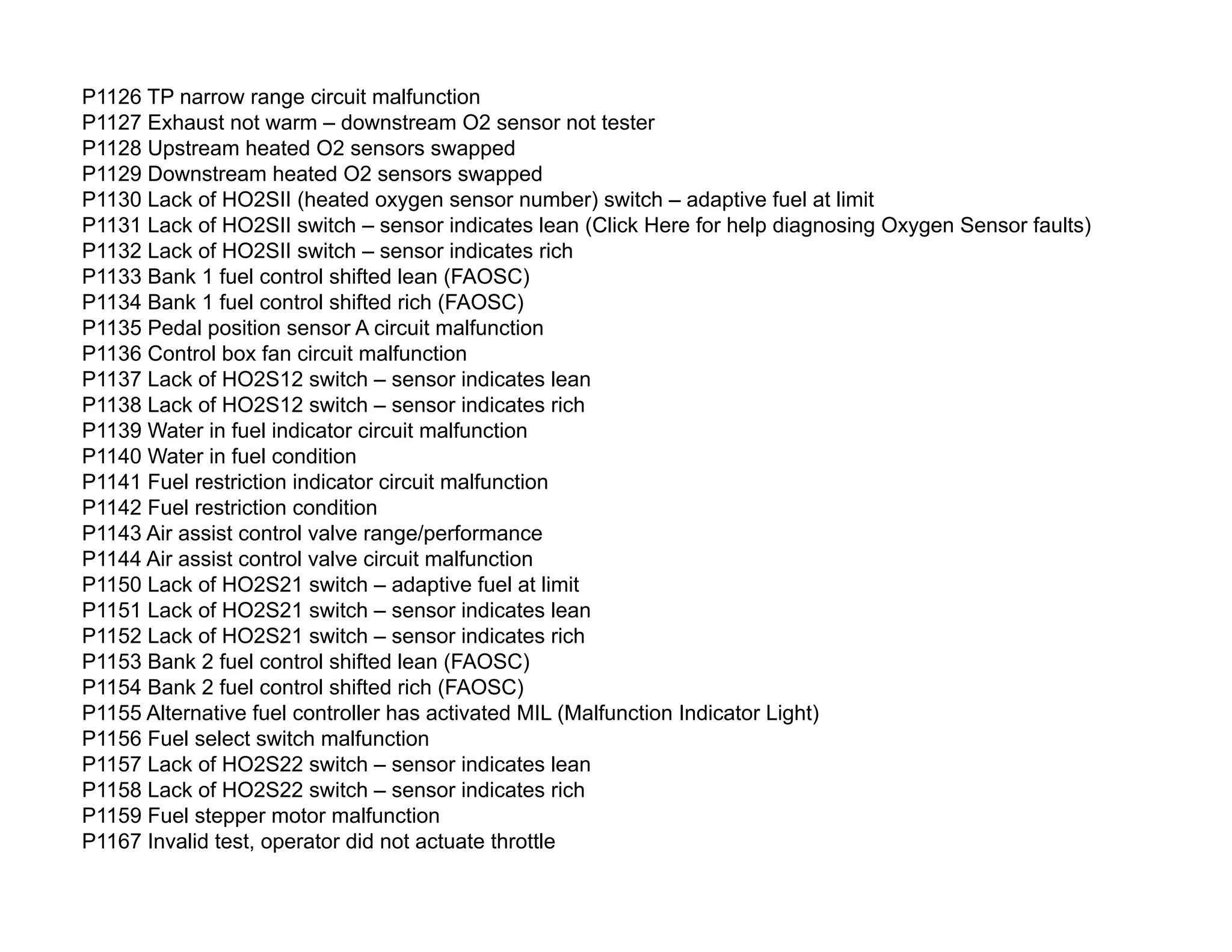 P1126 TP narrow range circuit malfunction
P1127 Exhaust not warm – downstream O2 sensor not tester
P1128 Upstream heated O2 sensors swapped
P1129 Downstream heated O2 sensors swapped
P1130 Lack of HO2SII (heated oxygen sensor number) switch – adaptive fuel at limit
P1131 Lack of HO2SII switch – sensor indicates lean (Click Here for help diagnosing Oxygen Sensor faults)
P1132 Lack of HO2SII switch – sensor indicates rich
P1133 Bank 1 fuel control shifted lean (FAOSC)
P1134 Bank 1 fuel control shifted rich (FAOSC)
P1135 Pedal position sensor A circuit malfunction
P1136 Control box fan circuit malfunction
P1137 Lack of HO2S12 switch – sensor indicates lean
P1138 Lack of HO2S12 switch – sensor indicates rich
P1139 Water in fuel indicator circuit malfunction
P1140 Water in fuel condition
P1141 Fuel restriction indicator circuit malfunction
P1142 Fuel restriction condition
P1143 Air assist control valve range/performance
P1144 Air assist control valve circuit malfunction
P1150 Lack of HO2S21 switch – adaptive fuel at limit
P1151 Lack of HO2S21 switch – sensor indicates lean
P1152 Lack of HO2S21 switch – sensor indicates rich
P1153 Bank 2 fuel control shifted lean (FAOSC)
P1154 Bank 2 fuel control shifted rich (FAOSC)
P1155 Alternative fuel controller has activated MIL (Malfunction Indicator Light)
P1156 Fuel select switch malfunction
P1157 Lack of HO2S22 switch – sensor indicates lean
P1158 Lack of HO2S22 switch – sensor indicates rich
P1159 Fuel stepper motor malfunction
P1167 Invalid test, operator did not actuate throttle
 