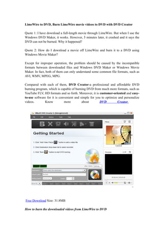 LimeWire to DVD, Burn LimeWire movie videos to DVD with DVD Creator

Quote 1: I have download a full-length movie through LimeWire. But when I use the
Windows DVD Maker, it works. However, 5 minutes later, it crashed and it says the
DVD can not be burned. Why it happened?

Quote 2: How do I download a movie off LimeWire and burn it to a DVD using
Windows Movie Maker?

Except for improper operation, the problem should be caused by the incompatible
formats between downloaded files and Windows DVD Maker or Windows Movie
Maker. In fact, both of them can only understand some common file formats, such as
AVI, WMV, MPEG, MPG.

Compared with each of them, DVD Creator-a professional and affordable DVD
burning program, which is capable of burning DVD from much more formats, such as
YouTube FLV, HD formats and so forth. Moreover, it is customer-oriented and easy-
to-use software for it is convenient and simple for you to optimize and personalize
videos.       Know           more         about        DVD         Creator.




Free Download Size: 31.8MB

How to burn the downloaded videos from LimeWire to DVD
 