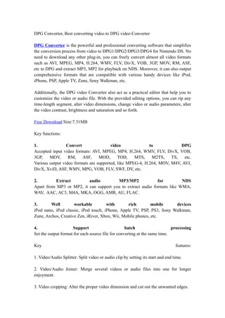 DPG Converter, Best converting video to DPG video Converter

DPG Converter is the powerful and professional converting software that simplifies
the conversion process from video to DPG1/DPG2/DPG3/DPG4 for Nintendo DS. No
need to download any other plug-in, you can freely convert almost all video formats
such as AVI, MPEG, MP4, H.264, WMV, FLV, DivX, VOB, 3GP, MOV, RM, ASF,
etc to DPG and extract MP3, MP2 for playback on NDS. Moreover, it can also output
comprehensive formats that are compatible with various handy devices like iPod,
iPhone, PSP, Apple TV, Zune, Sony Walkman, etc.

Additionally, the DPG video Converter also act as a practical editor that help you to
customize the video or audio file. With the provided editing options, you can rip any
time-length segment, alter video dimensions, change video or audio parameters, alter
the video contrast, brightness and saturation and so forth.

Free Download Size:7.31MB

Key functions:

1.               Convert                video              to            DPG
Accepted input video formats: AVI, MPEG, MP4, H.264, WMV, FLV, DivX, VOB,
3GP,    MOV,      RM, ASF,        MOD,      TOD,    MTS,    M2TS,    TS,   etc.
Various output video formats are supported, like MPEG-4, H.264, MOV, M4V, AVI,
DivX, XviD, ASF, WMV, MPG, VOB, FLV, SWF, DV, etc.

2.         Extract        audio         MP3/MP2              for         NDS
Apart from MP3 or MP2, it can support you to extract audio formats like WMA,
WAV, AAC, AC3, M4A, MKA, OGG, AMR, AU, FLAC.

3.       Well        workable         with       rich         mobile   devices
iPod nano, iPod classic, iPod touch, iPhone, Apple TV, PSP, PS3, Sony Walkman,
Zune, Archos, Creative Zen, iRiver, Xbox, Wii, Mobile phones, etc.

4.                   Support                       batch                    processing
Set the output format for each source file for converting at the same time.

Key                                                                              features:

1. Video/Audio Splitter: Split video or audio clip by setting its start and end time.

2. Video/Audio Joiner: Merge several videos or audio files into one for longer
enjoyment.

3. Video cropping: Alter the proper video dimension and cut out the unwanted edges.
 