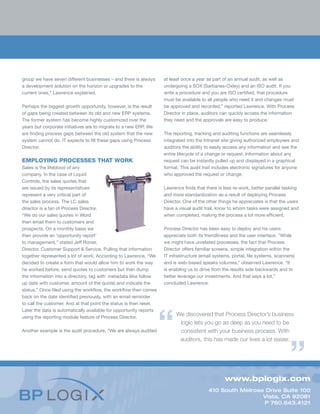 www.bplogix.com
410 South Melrose Drive Suite 100
Vista, CA 92081
P 760.643.4121
group we have seven different businesses – and there is always
a development solution on the horizon or upgrades to the
current ones,” Lawrence explained.
Perhaps the biggest growth opportunity, however, is the result
of gaps being created between its old and new ERP systems.
The former system has become highly customized over the
years but corporate initiatives are to migrate to a new ERP. We
are finding process gaps between the old system that the new
system cannot do. IT expects to fill these gaps using Process
Director.
EMPLOYING PROCESSES THAT WORK
Sales is the lifeblood of any
company. In the case of Liquid
Controls, the sales quotes that
are issued by its representatives
represent a very critical part of
the sales process. The LC sales
director is a fan of Process Director.
“We do our sales quotes in Word
then email them to customers and
prospects. On a monthly basis we
then provide an ‘opportunity report’
to management,” stated Jeff Rizner,
Director, Customer Support & Service. Pulling that information
together represented a lot of work. According to Lawrence, “We
decided to create a form that would allow him to work the way
he worked before, send quotes to customers but then dump
the information into a directory, tag with metadata (like follow
up date with customer, amount of the quote) and indicate the
status.” Once filed using the workflow, the workflow then comes
back on the date identified previously, with an email reminder
to call the customer. And at that point the status is then reset.
Later the data is automatically available for opportunity reports
using the reporting module feature of Process Director.
Another example is the audit procedure. ”We are always audited
at least once a year as part of an annual audit, as well as
undergoing a SOX (Sarbanes-Oxley) and an ISO audit. If you
write a procedure and you are ISO certified, that procedure
must be available to all people who need it and changes must
be approved and recorded,” reported Lawrence. With Process
Director in place, auditors can quickly access the information
they need and the approvals are easy to produce.
The reporting, tracking and auditing functions are seamlessly
integrated into the Intranet site giving authorized employees and
auditors the ability to easily access any information and see the
entire lifecycle of a change or request. Information about any
request can be instantly pulled up and displayed in a graphical
format. This audit trail includes electronic signatures for anyone
who approved the request or change.
Lawrence finds that there is less re-work, better parallel tasking
and more standardization as a result of deploying Process
Director. One of the other things he appreciates is that the users
have a visual audit trail, know to whom tasks were assigned and
when completed, making the process a lot more efficient.
Process Director has been easy to deploy and his users
appreciate both its friendliness and the user interface. ”While
we might have unrelated processes, the fact that Process
Director offers familiar screens, simple integration within the
IT infrastructure (email systems, portal, file systems, scanners)
and is web-based speaks volumes,” observed Lawrence. “It
is enabling us to drive from the results side backwards and to
better leverage our investments. And that says a lot,”
concluded Lawrence.
We discovered that Process Director’s business
logic lets you go as deep as you need to be
consistent with your business process. With
auditors, this has made our lives a lot easier.
 