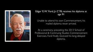Edgar ‘E.W.’ Ford, Jr. C’78, receives his diploma at
age 91
Unable to attend his own Commencement, his
mailed diploma never arrived.
At a ceremony preceding the 2013 School of
Professional & Continuing Studies Commencement
Exercises, Ford ﬁnally received his long-delayed
diploma.
 