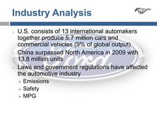 Industry Analysis
   U.S. consists of 13 international automakers
    together produce 5.7 million cars and
    commercial vehicles (9% of global output)
   China surpassed North America in 2009 with
    13.8 million units
   Laws and government regulations have affected
    the automotive industry
     Emissions
     Safety
     MPG
 