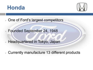 Honda

   One of Ford’s largest competitors

   Founded September 24, 1948

   Headquartered in Tokyo, Japan

   Currently manufacture 13 different products
 