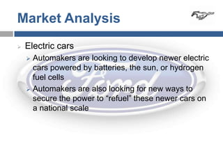 Market Analysis
   Electric cars
     Automakers are looking to develop newer electric
      cars powered by batteries, the sun, or hydrogen
      fuel cells
     Automakers are also looking for new ways to
      secure the power to “refuel” these newer cars on
      a national scale
 
