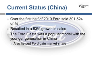 Current Status (China)
   Over the first half of 2010 Ford sold 301,524
    units
   Resulted in a 53% growth in sales
   The Ford Fiesta was a popular model with the
    younger generation in China
       Also helped Ford gain market share
 