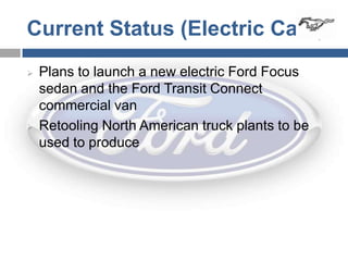 Current Status (Electric Cars)
   Plans to launch a new electric Ford Focus
    sedan and the Ford Transit Connect
    commercial van
   Retooling North American truck plants to be
    used to produce
 
