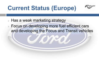 Current Status (Europe)
   Has a weak marketing strategy
   Focus on developing more fuel efficient cars
    and developing the Focus and Transit vehicles
 