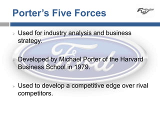 Porter’s Five Forces
   Used for industry analysis and business
    strategy.

   Developed by Michael Porter of the Harvard
    Business School in 1979.

   Used to develop a competitive edge over rival
    competitors.
 