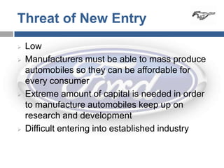 Threat of New Entry
   Low
   Manufacturers must be able to mass produce
    automobiles so they can be affordable for
    every consumer
   Extreme amount of capital is needed in order
    to manufacture automobiles keep up on
    research and development
   Difficult entering into established industry
 