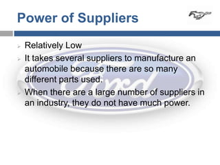 Power of Suppliers
   Relatively Low
   It takes several suppliers to manufacture an
    automobile because there are so many
    different parts used.
   When there are a large number of suppliers in
    an industry, they do not have much power.
 