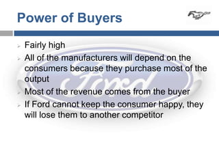 Power of Buyers
   Fairly high
   All of the manufacturers will depend on the
    consumers because they purchase most of the
    output
   Most of the revenue comes from the buyer
   If Ford cannot keep the consumer happy, they
    will lose them to another competitor
 