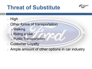 Threat of Substitute
   High
   Other forms of transportation
     Walking
     Riding a bike

     Public Transportation

   Customer Loyalty
   Ample amount of other options in car industry
 