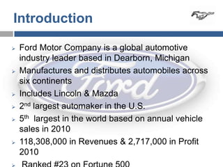 Introduction

   Ford Motor Company is a global automotive
    industry leader based in Dearborn, Michigan
   Manufactures and distributes automobiles across
    six continents
   Includes Lincoln & Mazda
   2nd largest automaker in the U.S.
   5th largest in the world based on annual vehicle
    sales in 2010
   118,308,000 in Revenues & 2,717,000 in Profit
    2010
 