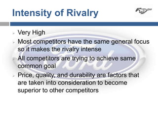 Intensity of Rivalry
   Very High
   Most competitors have the same general focus
    so it makes the rivalry intense
   All competitors are trying to achieve same
    common goal
   Price, quality, and durability are factors that
    are taken into consideration to become
    superior to other competitors
 