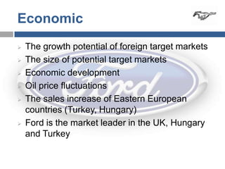Economic
   The growth potential of foreign target markets
   The size of potential target markets
   Economic development
   Oil price fluctuations
   The sales increase of Eastern European
    countries (Turkey, Hungary)
   Ford is the market leader in the UK, Hungary
    and Turkey
 