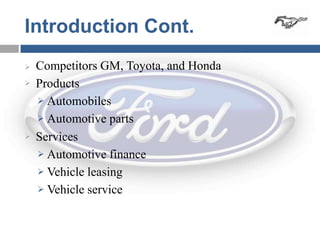 Introduction Cont.
   Competitors GM, Toyota, and Honda
   Products
     Automobiles

     Automotive parts

   Services
     Automotive finance

     Vehicle leasing

     Vehicle service
 