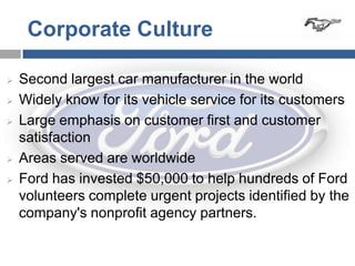 Corporate Culture

   Second largest car manufacturer in the world
   Widely know for its vehicle service for its customers
   Large emphasis on customer first and customer
    satisfaction
   Areas served are worldwide
   Ford has invested $50,000 to help hundreds of Ford
    volunteers complete urgent projects identified by the
    company's nonprofit agency partners.
 