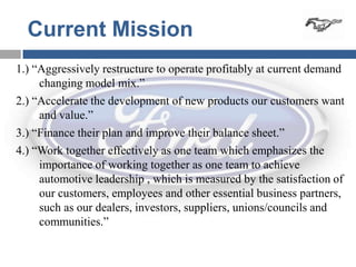Current Mission
1.) “Aggressively restructure to operate profitably at current demand
     changing model mix.”
2.) “Accelerate the development of new products our customers want
     and value.”
3.) “Finance their plan and improve their balance sheet.”
4.) “Work together effectively as one team which emphasizes the
     importance of working together as one team to achieve
     automotive leadership , which is measured by the satisfaction of
     our customers, employees and other essential business partners,
     such as our dealers, investors, suppliers, unions/councils and
     communities.”
 